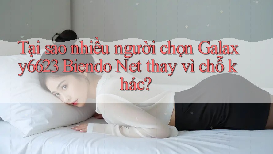 Tại sao nhiều người chọn Galaxy6623 Biendo Net thay vì chỗ khác?