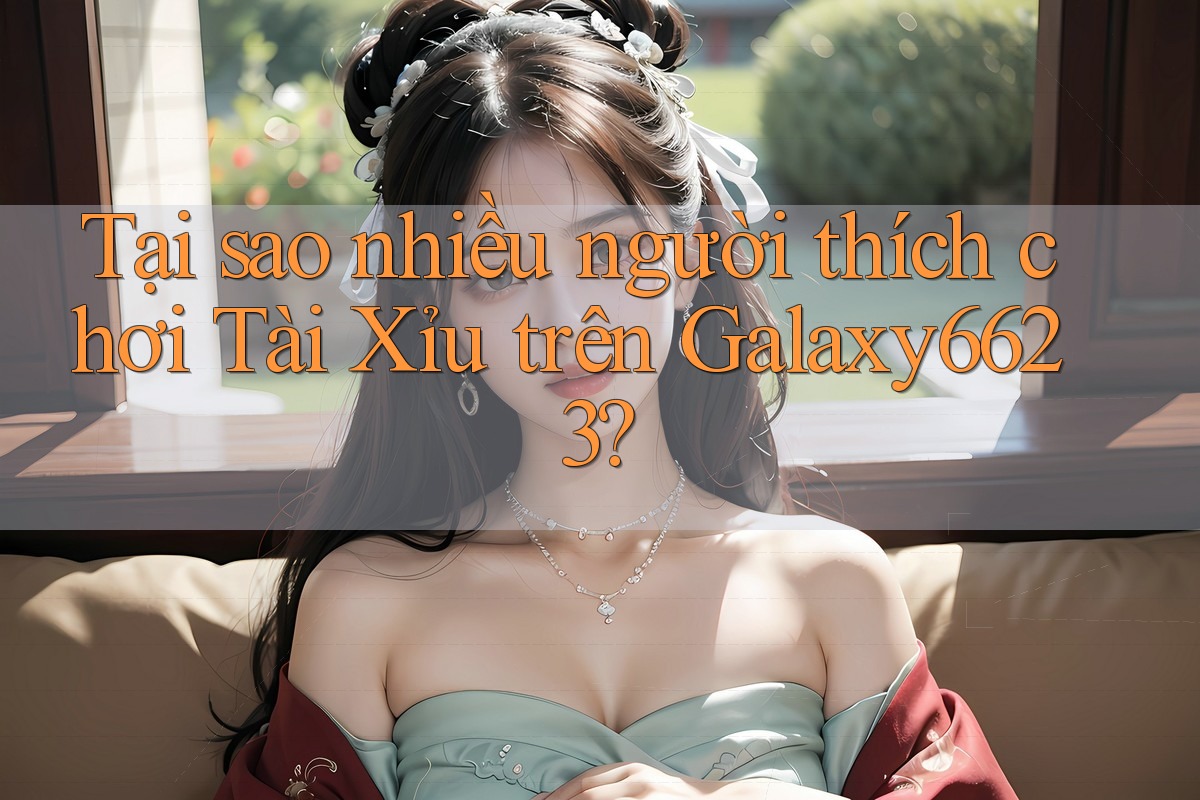 Tại sao nhiều người thích chơi Tài Xỉu trên Galaxy6623?
