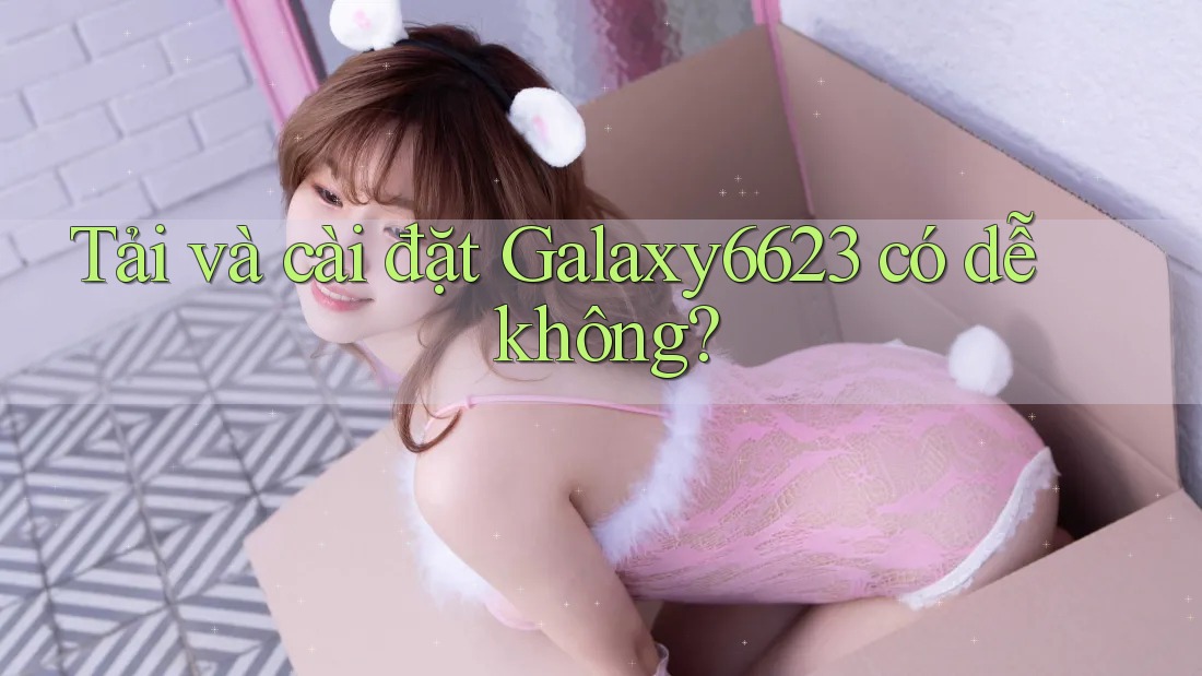 Tải và cài đặt Galaxy6623 có dễ không?