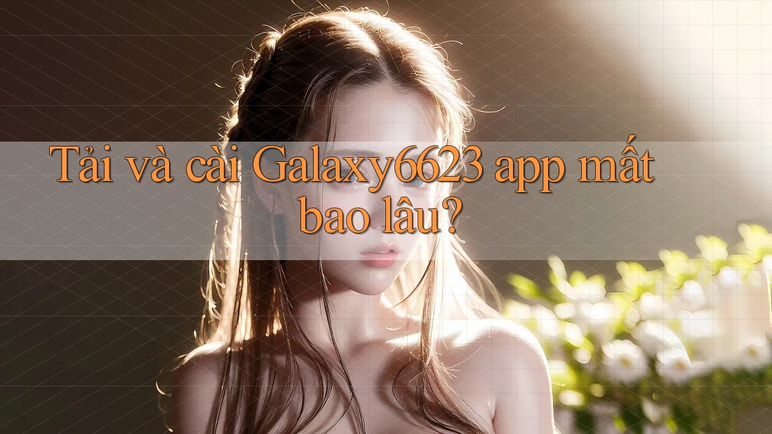 Tải và cài Galaxy6623 app mất bao lâu? Tải và cài Galaxy6623 app mất bao lâu?