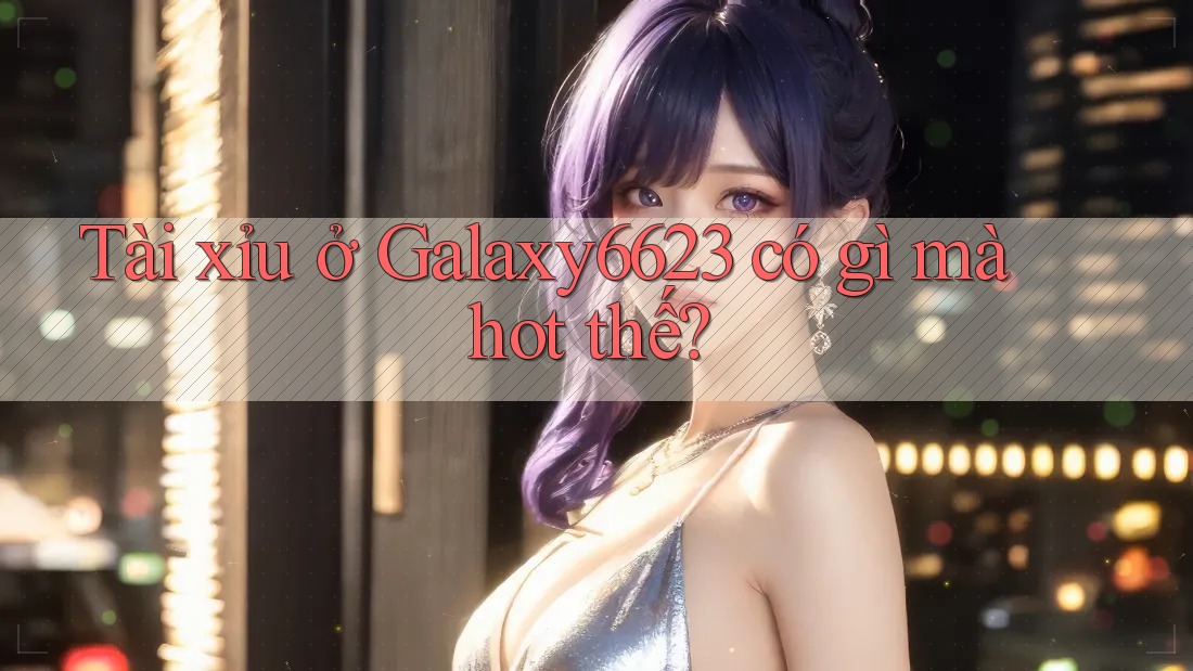 Tài xỉu ở Galaxy6623 có gì mà hot thế?