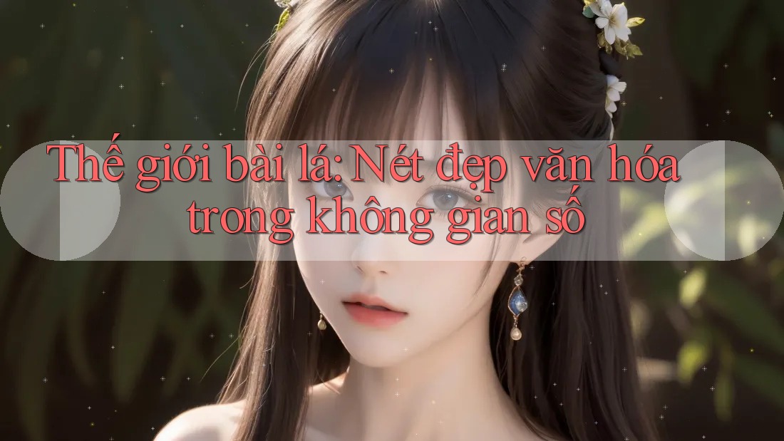 Thế giới bài lá: Nét đẹp văn hóa trong không gian số