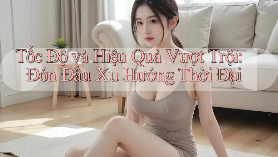 Tốc Độ và Hiệu Quả Vượt Trội: Đón Đầu Xu Hướng Thời Đại