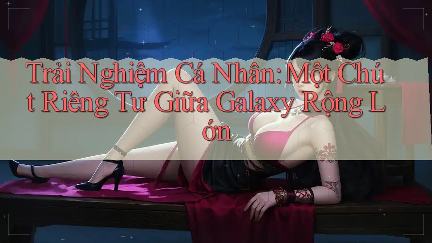 Trải Nghiệm Cá Nhân: Một Chút Riêng Tư Giữa Galaxy Rộng Lớn