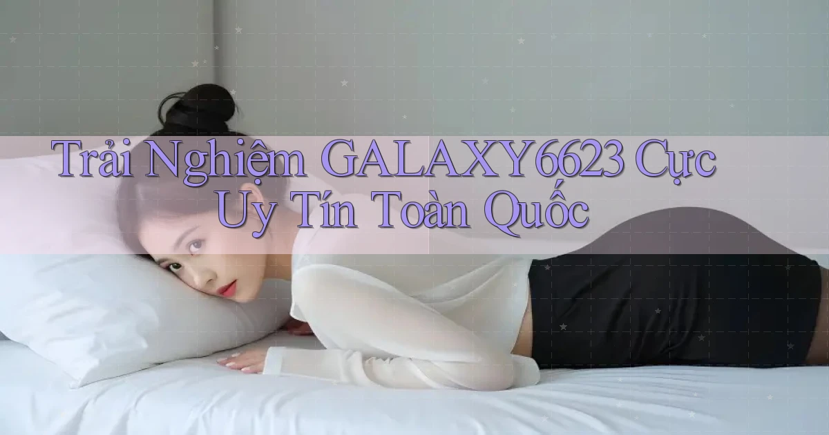 trải nghiệm galaxy6623 cực uy tín toàn quốc