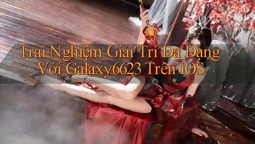 Trải Nghiệm Giải Trí Đa Dạng Với Galaxy6623 Trên iOS Trải Nghiệm Giải Trí Đa Dạng Với Galaxy6623 Trên iOS