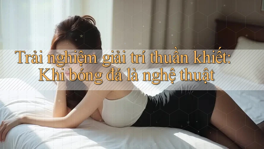 Trải nghiệm giải trí thuần khiết: Khi bóng đá là nghệ thuật Trải nghiệm giải trí thuần khiết: Khi bóng đá là nghệ thuật