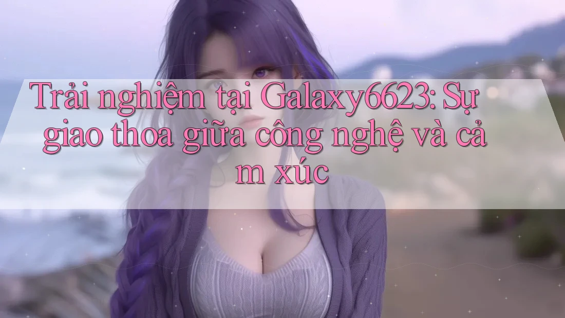 Trải nghiệm tại Galaxy6623: Sự giao thoa giữa công nghệ và cảm xúc