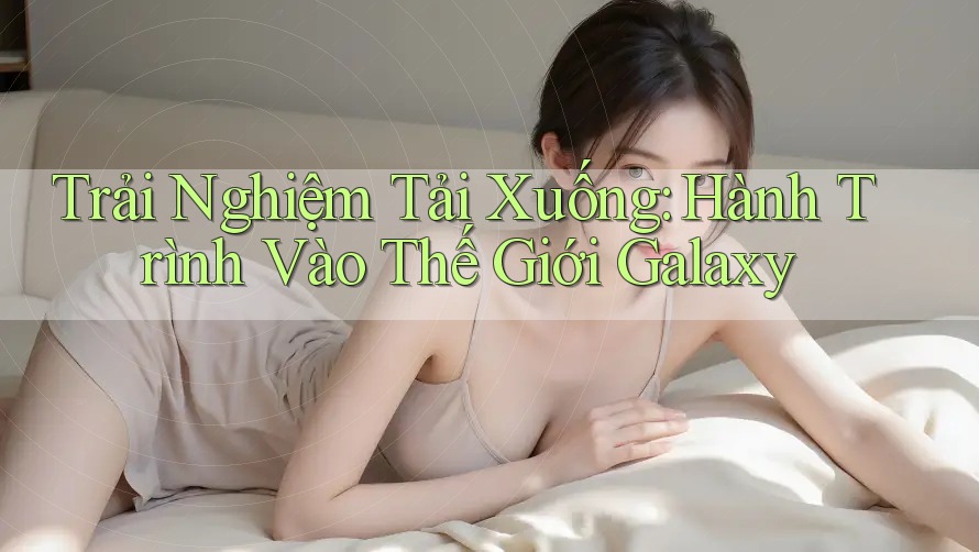 Trải Nghiệm Tải Xuống: Hành Trình Vào Thế Giới Galaxy