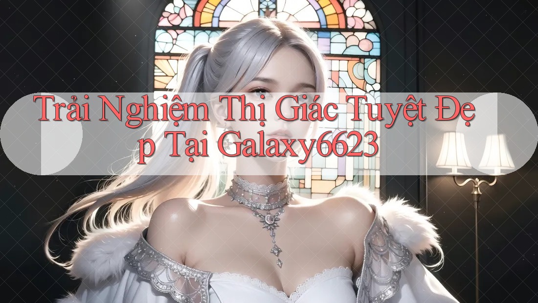 Trải Nghiệm Thị Giác Tuyệt Đẹp Tại Galaxy6623