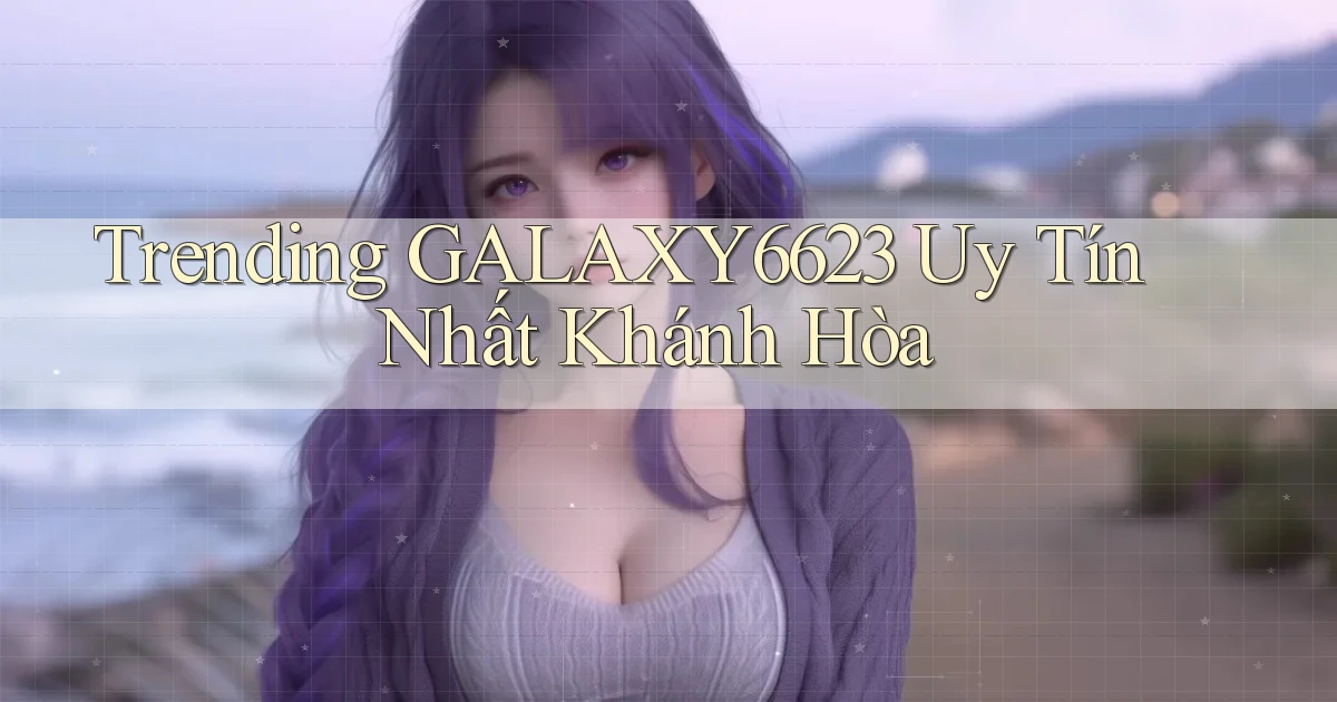 trending galaxy6623 uy tín nhất Khánh Hòa