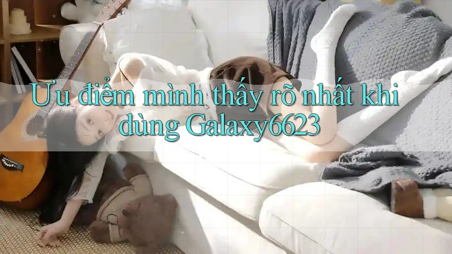 Ưu điểm mình thấy rõ nhất khi dùng Galaxy6623