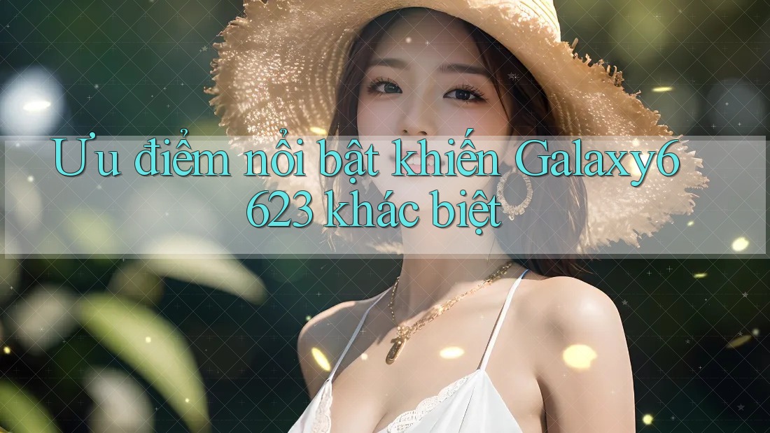 Ưu điểm nổi bật khiến Galaxy6623 khác biệt