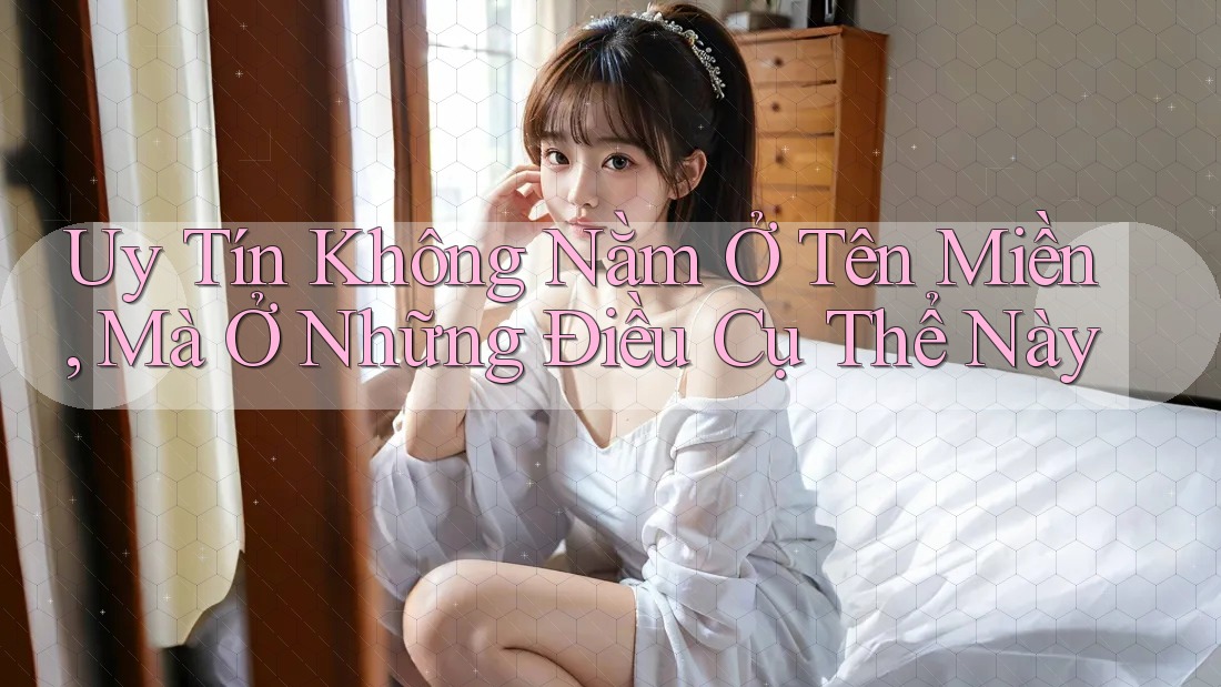 Uy Tín Không Nằm Ở Tên Miền, Mà Ở Những Điều Cụ Thể Này