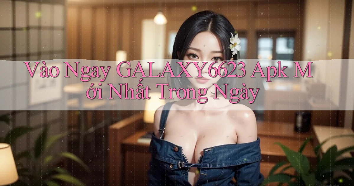 vào ngay galaxy6623 apk mới nhất trong ngày