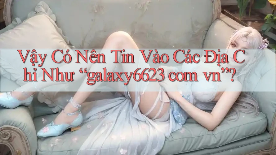 Vậy Có Nên Tin Vào Các Địa Chỉ Như “galaxy6623 com vn”?