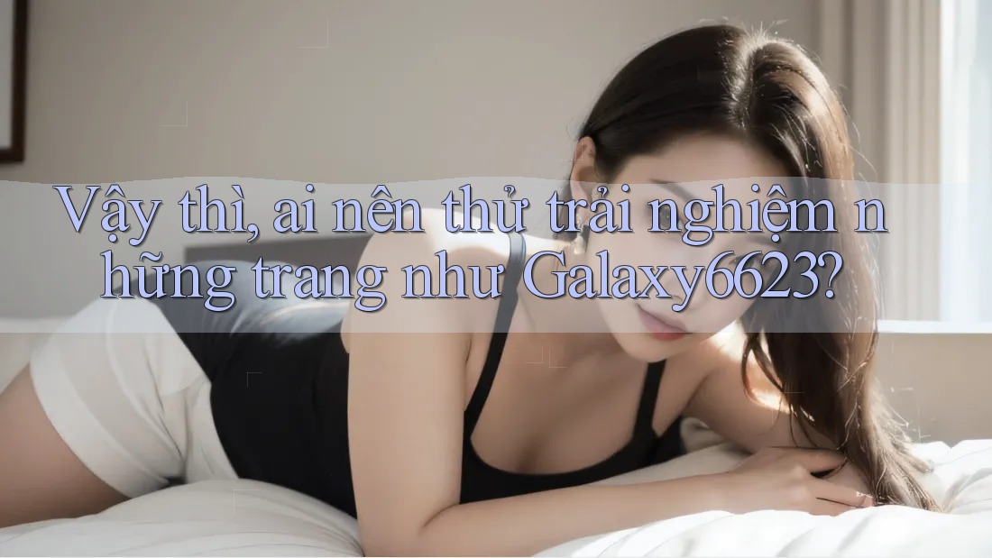 Vậy thì, ai nên thử trải nghiệm những trang như Galaxy6623? Vậy thì, ai nên thử trải nghiệm những trang như Galaxy6623?