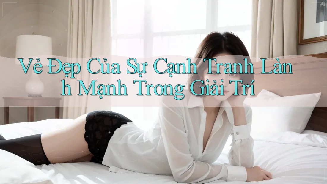 Vẻ Đẹp Của Sự Cạnh Tranh Lành Mạnh Trong Giải Trí