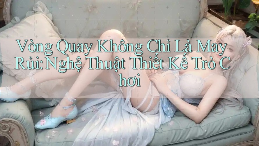 Vòng Quay Không Chỉ Là May Rủi: Nghệ Thuật Thiết Kế Trò Chơi