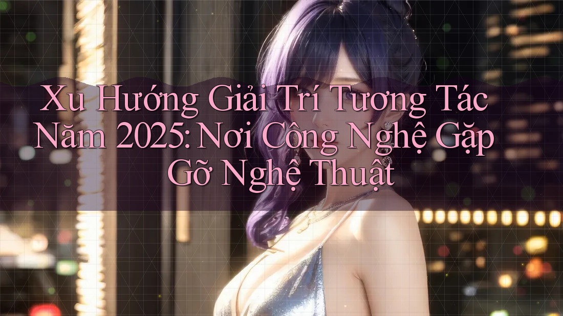 Xu Hướng Giải Trí Tương Tác Năm 2025: Nơi Công Nghệ Gặp Gỡ Nghệ Thuật